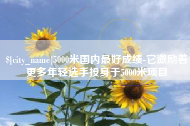 襄垣5000米国内最好成绩-它激励着更多年轻选手投身于5000米项目