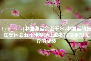 襄垣中国奥运会五千米-中国运动员在奥运会五千米赛场上必将取得更加优异的成绩