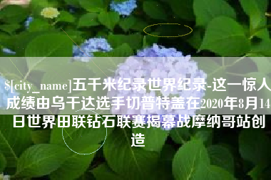 襄垣五千米纪录世界纪录-这一惊人成绩由乌干达选手切普特盖在2020年8月14日世界田联钻石联赛揭幕战摩纳哥站创造