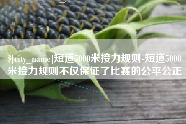 襄垣短道5000米接力规则-短道5000米接力规则不仅保证了比赛的公平公正