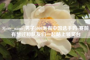 襄垣男子5000米有中国选手吗-赛前有想过和队友们一起站上领奖台