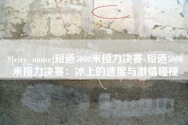 襄垣短道5000米接力决赛-短道5000米接力决赛：冰上的速度与激情碰撞
