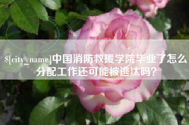 襄垣中国消防救援学院毕业了怎么分配工作还可能被逃汰吗？
