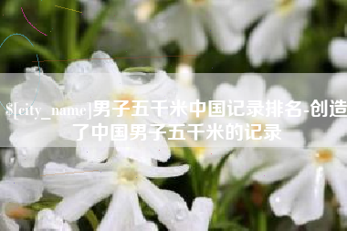 襄垣男子五千米中国记录排名-创造了中国男子五千米的记录