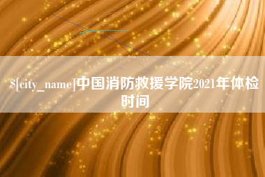 襄垣中国消防救援学院2021年体检时间