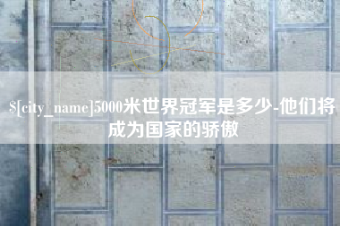 襄垣5000米世界冠军是多少-他们将成为国家的骄傲