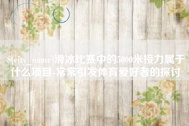 襄垣滑冰比赛中的5000米接力属于什么项目-常常引发体育爱好者的探讨