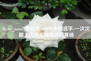 襄垣奥运会5000米中国选手-一次次踏上这片充满挑战的赛场