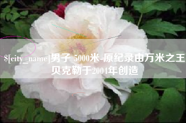 襄垣男子 5000米-原纪录由万米之王贝克勒于2004年创造
