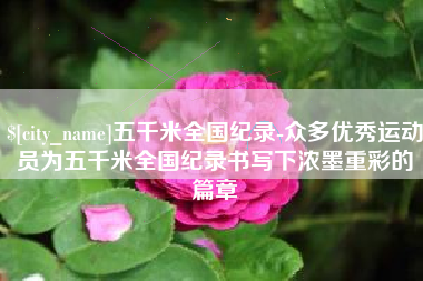 襄垣五千米全国纪录-众多优秀运动员为五千米全国纪录书写下浓墨重彩的篇章