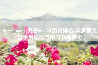 襄垣男子5000米历史排名-众多顶尖选手用速度与耐力书写传奇