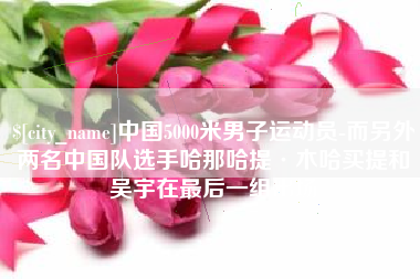 襄垣中国5000米男子运动员-而另外两名中国队选手哈那哈提·木哈买提和吴宇在最后一组出场
