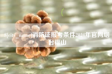 襄垣消防证报考条件2024年官网烟台福山