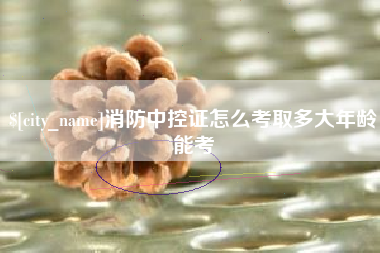 襄垣消防中控证怎么考取多大年龄能考